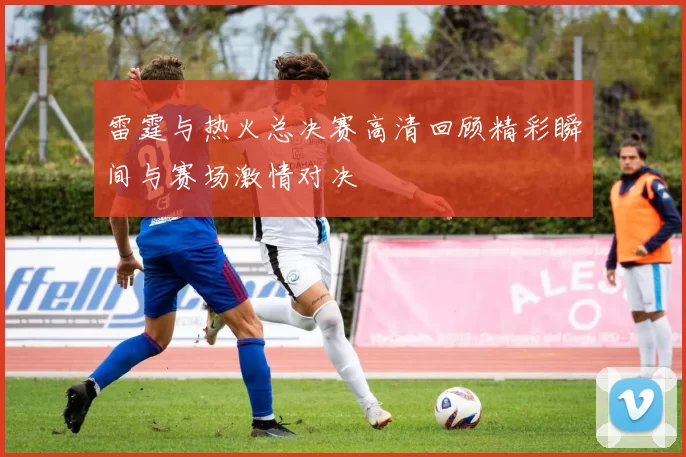 雷霆与热火总决赛高清回顾精彩瞬间与赛场激情对决