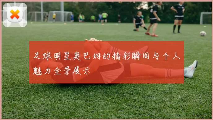足球明星奥巴姆的精彩瞬间与个人魅力全景展示