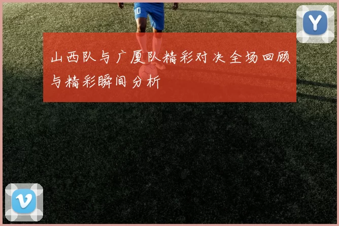 山西队与广厦队精彩对决全场回顾与精彩瞬间分析