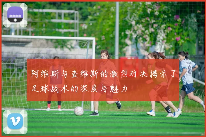 阿维斯与查维斯的激烈对决揭示了足球战术的深度与魅力