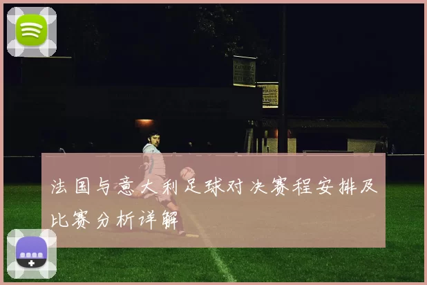 法国与意大利足球对决赛程安排及比赛分析详解