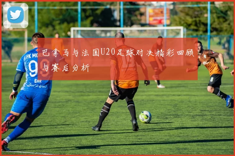 巴拿马与法国U20足球对决精彩回顾与赛后分析