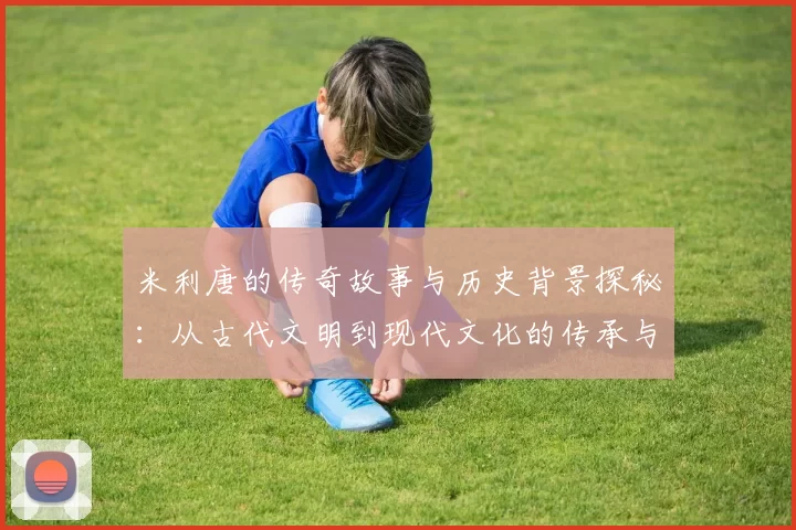 米利唐的传奇故事与历史背景探秘：从古代文明到现代文化的传承与发展