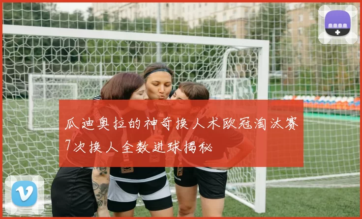 瓜迪奥拉的神奇换人术欧冠淘汰赛7次换人全数进球揭秘