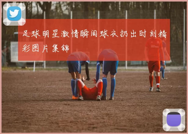 足球明星激情瞬间球衣扔出时刻精彩图片集锦
