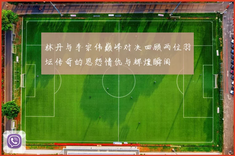 林丹与李宗伟巅峰对决回顾两位羽坛传奇的恩怨情仇与辉煌瞬间