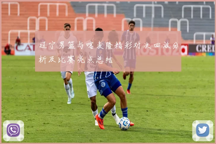 辽宁男篮与喀麦隆精彩对决回放分析及比赛亮点总结